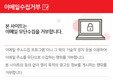 이메일수집거부 본 사이트는 이메일 무단수집을 거부합니다. 이메일 주소수집 프로그램이나 그 밖의 기술적 장치 등을 이용하여 이메일 주소를 무단으로 수집하는 행위를 거부합니다. 본 사이트의 동의 없이 영리 목적의 광고성 정보를 게시하는 행위를 거부합니다.